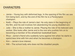CHARACTERS

   Jamie – Young boy with deformed legs. In the opening of the film we see
    him being born, and by the end of the film he is a Paralympics
    champion.
   Keith – Plays the role of Jamie’s dad. He only stars in the beginning of
    the film, and his exit involves him abandoning his young disabled son.
   Julie – She is like a mother to Jamie. Playing the role of his beloved care
    worker. She looks after Jamie and is the one who pushes him on to
    becoming a member of the wheelchair basketball team.
   Rhys - Jamie’s friend who suddenly turns against him when he starts to
    spend less time with him and when he becomes a champion.
   Kim – Jamie’s love interest.
   Will – The school bully who does not like disabled people.
 