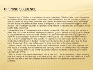 OPENING SEQUENCE

   The first scene – The first scene consists of Jamie being born. This has been censored and the
    actual birth is not explicitly shown. Jamie’s birth was a water birth and the first shot is a point of
    view shot from the baby under the water. The camera would be hand-held as it is a low budget
    film and it also adds to the realistic aspect of the genre. It also makes the scene appear more
    chaotic. The soundtrack would be the piano backing track of ‘Mad World’ and the dialogue would
    be of a baby screaming.
   The second scene – The second scene involves Jamie’s Dad Keith discovering that his wife is
    dead. The soundtrack would still be playing in the back ground and the actually lyrics would start
    to play; However the sound would be blurred as if Keith does not know what is going on and to
    make the audience feel is frustration, despair and confusion. The camera would still be hand-
    held to make it appear chaotic and realistic. The camera would pan across from Keith, to the
    dead wife and then finally to the baby to represent the connection to each other that the three
    have. It would vary from slow to fast, again to show the chaos of the whole situation.
   The third scene – The third scene would show Jamie himself. It would be a birds eye view shot
    from above of the baby and would slowly and carefully zoom in on him to portray how delicate
    he is. The backing track of Mad World would still be sounded in the back ground. Baby Jamie
    would also be crying.
   The forth scene – The fourth scene would be the final shot. This would consist of Keith standing
    from afar facing the opposite way. It would be a long shot: This is to show how distant he is from
    his new born son. It also sets the tone and atmosphere for the upcoming events in the film –
    sadness.
 
