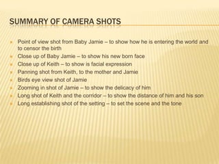 SUMMARY OF CAMERA SHOTS

   Point of view shot from Baby Jamie – to show how he is entering the world and
    to censor the birth
   Close up of Baby Jamie – to show his new born face
   Close up of Keith – to show is facial expression
   Panning shot from Keith, to the mother and Jamie
   Birds eye view shot of Jamie
   Zooming in shot of Jamie – to show the delicacy of him
   Long shot of Keith and the corridor – to show the distance of him and his son
   Long establishing shot of the setting – to set the scene and the tone
 