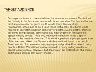 TARGET AUDIENCE

   Our target audience is more varied than, for example, a rom-com. This is due to
    the diversity in the themes we can include for our narrative. The themes that are
    most appropriate for our genre would include things like sex, drugs,
    relationships, school and so on. It is so varied that at least one theme would
    relate to or interest the public in some way or another. Due to another theme of
    this genre being sadness, some would say that our genre of film would not
    appeal to many people: This is why we made the decision to add a sporty
    element to the narrative of our film. This would appeal to the younger generation
    of film watchers, alike to the Olympics which would too interest more people.
    Americans are often known for enjoying happy and positive films, alike to many
    people in Britain. We felt it necessary to include a happy ending in order to
    appeal to more people. However, it all depends on the gratifications of a person
    and the type of mood they are in (chance).
 