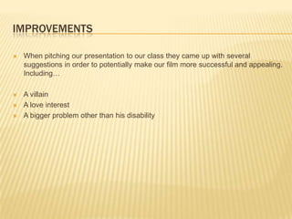 IMPROVEMENTS

   When pitching our presentation to our class they came up with several
    suggestions in order to potentially make our film more successful and appealing.
    Including…

   A villain
   A love interest
   A bigger problem other than his disability
 