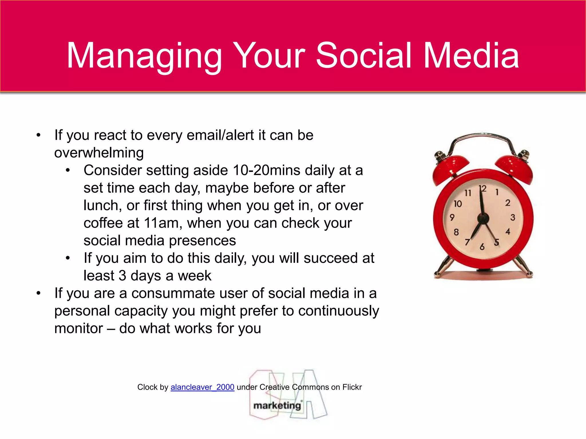 Managing Your Social Media

• If you react to every email/alert it can be
  overwhelming
     • Consider setting aside 10-20mins daily at a
       set time each day, maybe before or after
       lunch, or first thing when you get in, or over
       coffee at 11am, when you can check your
       social media presences
     • If you aim to do this daily, you will succeed at
       least 3 days a week
• If you are a consummate user of social media in a
  personal capacity you might prefer to continuously
  monitor – do what works for you


                Clock by alancleaver_2000 under Creative Commons on Flickr
 
