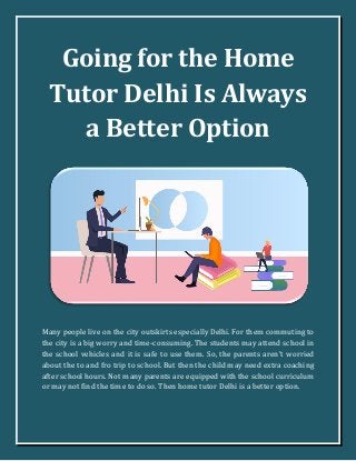 Going for the Home
Tutor Delhi Is Always
a Better Option
Many people live on the city outskirts especially Delhi. For them commuting to
the city is a big worry and time-consuming. The students may attend school in
the school vehicles and it is safe to use them. So, the parents aren’t worried
about the to and fro trip to school. But then the child may need extra coaching
after school hours. Not many parents are equipped with the school curriculum
or may not find the time to do so. Then home tutor Delhi is a better option.
 