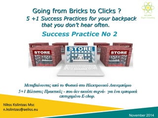 Going from Bricks to Clicks ?Going from Bricks to Clicks ?
5 +1 Success Practices for your5 +1 Success Practices for your backpackbackpack
that you don’t hear often.that you don’t hear often.
Μεταβαίνοντας από το Φυσικό στο Ηλεκτρονικό ΛιανεμπόριοΜεταβαίνοντας από το Φυσικό στο Ηλεκτρονικό Λιανεμπόριο
5+1 Βέλτιστες Πρακτικές - που δεν ακούτε συχνά- για ένα εμπορικά5+1 Βέλτιστες Πρακτικές - που δεν ακούτε συχνά- για ένα εμπορικά
επιτυχημένοεπιτυχημένο E-shop.E-shop.
Nikos Kolintzas MscNikos Kolintzas Msc
n.kolintzas@aelios.eun.kolintzas@aelios.eu
November 2014
Success Practice No 2
 