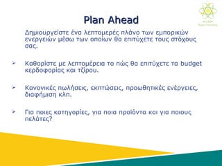 PlanPlan AheadAhead
Δημιουργείστε ένα λεπτομερές πλάνο των εμπορικών
ενεργειών μέσω των οποίων θα επιτύχετε τους στόχους
σας.
 Καθορίστε με λεπτομέρεια το πώς θα επιτύχετε τα budget
κερδοφορίας και τζίρου.
 Κανονικές πωλήσεις, εκπτώσεις, προωθητικές ενέργειες,
διαφήμιση κλπ.
 Για ποιες κατηγορίες, για ποια προϊόντα και για ποιους
πελάτες?
 