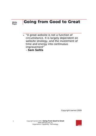 White
Paper
        Going from Good to Great


           “A great website is not a function of
            circumstance. It is largely dependent on
            website strategy, and the investment of
            time and energy into continuous
            improvement”
            – Sam Saltis




                                                        Copyright bwired 2009




1           Copyright bwired 2009– Going From Good to Great
                          www.bwired.com.au
                   Experience. Capability. Technology
 