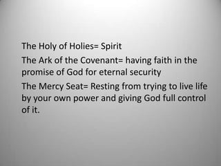 The Holy of Holies= Spirit
The Ark of the Covenant= having faith in the
promise of God for eternal security
The Mercy Seat= Resting from trying to live life
by your own power and giving God full control
of it.
 
