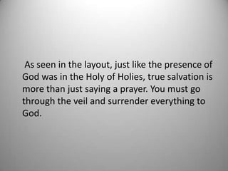 As seen in the layout, just like the presence of
God was in the Holy of Holies, true salvation is
more than just saying a prayer. You must go
through the veil and surrender everything to
God.
 