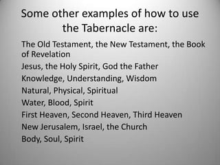Some other examples of how to use
       the Tabernacle are:
The Old Testament, the New Testament, the Book
of Revelation
Jesus, the Holy Spirit, God the Father
Knowledge, Understanding, Wisdom
Natural, Physical, Spiritual
Water, Blood, Spirit
First Heaven, Second Heaven, Third Heaven
New Jerusalem, Israel, the Church
Body, Soul, Spirit
 