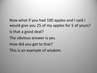 Now what if you had 100 apples and I said I
would give you 25 of my apples for 5 of yours?
Is that a good deal?
The obvious answer is yes.
How did you get to that?
This is an example of wisdom.
 