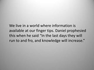 We live in a world where information is
available at our finger tips. Daniel prophesied
this when he said “In the last days they will
run to and fro, and knowledge will increase.”
 