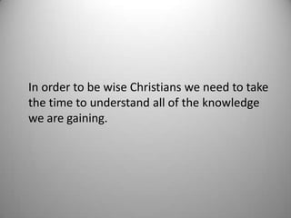 In order to be wise Christians we need to take
the time to understand all of the knowledge
we are gaining.
 