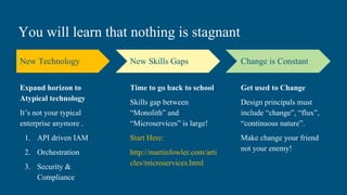 You will learn that nothing is stagnant
New Technology
Expand horizon to
Atypical technology
It’s not your typical
enterprise anymore .
1. API driven IAM
2. Orchestration
3. Security &
Compliance
New Skills Gaps
Time to go back to school
Skills gap between
“Monolith” and
“Microservices” is large!
Start Here:
http://martinfowler.com/arti
cles/microservices.html
Change is Constant
Get used to Change
Design principals must
include “change”, “flux”,
“continuous nature”.
Make change your friend
not your enemy!
 