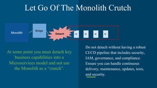 At some point you must detach key
business capabilities into a
Microservices model and not use
the Monolith as a “crutch”.
Do not detach without having a robust
CI/CD pipeline that includes security,
IAM, governance, and compliance.
Ensure you can handle continuous
delivery, maintenance, updates, tests,
and security.
Monolith
Bridge
M M M MDetach
Let Go Of The Monolith Crutch
 
