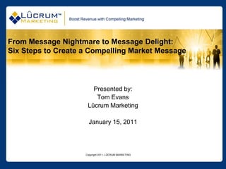 Copyright 2011- LÛCRUM MARKETING From Message Nightmare to Message Delight: Six Steps to Create a Compelling Market Message Presented by: Tom Evans Lûcrum Marketing January 15, 2011 
