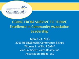 GOING FROM SURVIVE TO THRIVE
Excellence in Community Association
             Leadership
              March 23, 2013
   2013 REENGERGIZE Conference & Expo
          Thomas L. Willis, PCAM®
      Vice President, Zalco Realty, Inc.
           Association Bridge, LLC
 