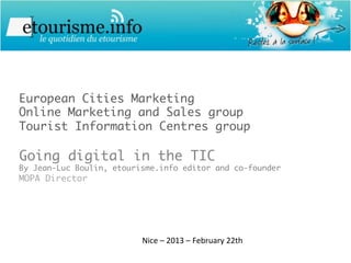 European Cities Marketing
Online Marketing and Sales group
Tourist Information Centres group

Going digital in the TIC
By Jean-Luc Boulin, etourisme.info editor and co-founder
MOPA Director




                          Nice	
  –	
  2013	
  –	
  February	
  22th	
  
 