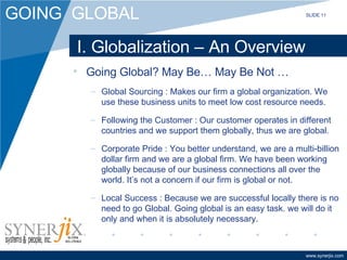 I. Globalization – An Overview Going Global? May Be… May Be Not … Global Sourcing : Makes our firm a global organization. We use these business units to meet low cost resource needs. Following the Customer : Our customer operates in different countries and we support them globally, thus we are global. Corporate Pride : You better understand, we are a multi-billion dollar firm and we are a global firm. We have been working globally because of our business connections all over the world. It’s not a concern if our firm is global or not. Local Success : Because we are successful locally there is no need to go Global. Going global is an easy task. we will do it only and when it is absolutely necessary. SLIDE 11 
