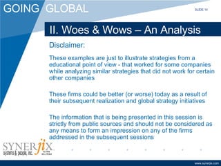 II. Woes & Wows – An Analysis Disclaimer: These examples are just to illustrate strategies from a educational point of view - that worked for some companies while analyzing similar strategies that did not work for certain other companies These firms could be better (or worse) today as a result of their subsequent realization and global strategy initiatives The information that is being presented in this session is strictly from public sources and should not be considered as any means to form an impression on any of the firms addressed in the subsequent sessions SLIDE 14 