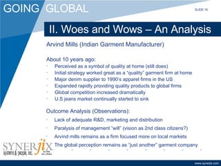 II. Woes and Wows – An Analysis Arvind Mills (Indian Garment Manufacturer) About 10 years ago: Perceived as a symbol of quality at home (still does) Initial strategy worked great as a “quality” garment firm at home Major denim supplier to 1990’s apparel firms in the US Expanded rapidly providing quality products to global firms Global competition increased dramatically U.S jeans market continually started to sink Outcome Analysis (Observations): Lack of adequate R&D, marketing and distribution Paralysis of management “will” (vision as 2nd class citizens?) Arvind mills remains as a firm focused more on local markets The global perception remains as “just another” garment company SLIDE 16 