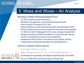II. Woes and Wows – An Analysis Ranbaxy (Indian Pharmaceutical Firm) In 1975, started its export business Decided to go global as a bulk pharmaceutical provider Gross margins increased 5% to 10% Export business caused international sales and distribution costs Did not justify business sense except from the pride of going global In 1993, the CEO challenged the firm to be a research-based firm Ranbaxy created a pocket of excellence in India and also abroad A shift in management mind-set was established Established close to 50% of its revenues from global markets Implemented operational strategies from global learning Outcome Analysis (Observations): A straight forward strategy Higher margin initiatives by selling branded generics Knowledge and capability that helped penetrating the US market Focus on R&D than manufacturing/promoting drugs SLIDE 17 