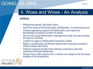 II. Woes and Wows - An Analysis Jollibee Philippines-based, fast-food chain Used the entry of fast-food giant, McDonald’s, as training ground Viewed operating systems at McDonald’s and used this knowledge to expand number of stores Did not just copy McDonald’s management style, but also looked at ways to innovate Looked for gaps in McDonald’s business model Made a combination of efficient stores with consumer sensitive menus (Asian fast food) Gained customer loyalty from existing customers and new customers through expansion Shows how a late entrant into a market can adapt to the business models of its competitors SLIDE 18 