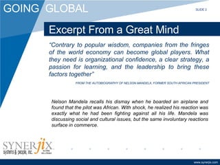 Excerpt From a Great Mind “ Contrary to popular wisdom, companies from the fringes of the world economy can become global players. What they need is organizational confidence, a clear strategy, a passion for learning, and the leadership to bring these factors together” FROM THE AUTOBIOGRAPHY OF NELSON MANDELA, FORMER SOUTH AFRICAN PRESIDENT Nelson Mandela recalls his dismay when he boarded an airplane and found that the pilot was African. With shock, he realized his reaction was exactly what he had been fighting against all his life. Mandela was discussing social and cultural issues, but the same involuntary reactions surface in commerce.  SLIDE 2 