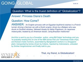 Question: What is the truest definition of “Globalization”? ANSWER:   An English princess with an Egyptian boyfriend crashes in a French tunnel, driving a German car with a Dutch engine, driven by a Belgian who was drunk on Scottish whiskey, followed closely by Italian Paparazzi, on Japanese motorcycles, treated by an American doctor, using Brazilian medicines! Answer: Princess Diana’s Death Question: How Come? And this is sent to you by a Canadian  author, using Bill Gates' technology and you 're probably reading this on one of the IBM clones that use Taiwanese-made chips, and Korean-made monitors, assembled by Bangladeshi workers in a Singapore plant, transported by lorries driven by Indians, hijacked by Indonesians, unloaded by Sicilian longshoremen and finally sold to you.   That, my friend, is Globalization! SLIDE 26 