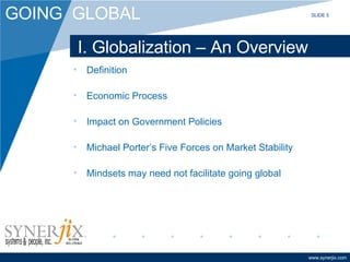 I. Globalization – An Overview Definition Economic Process Impact on Government Policies Michael Porter’s Five Forces on Market Stability Mindsets may need not facilitate going global SLIDE 5 