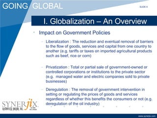 I. Globalization – An Overview Impact on Government Policies Liberalization : The reduction and eventual removal of barriers to the flow of goods, services and capital from one country to another (e.g. tariffs or taxes on imported agricultural products such as beef, rice or corn) Privatization : Total or partial sale of government-owned or controlled corporations or institutions to the private sector  (e.g.  managed water and electric companies sold to private businesses) Deregulation : The removal of government intervention in setting or regulating the prices of goods and services regardless of whether this benefits the consumers or not (e.g. deregulation of the oil industry) SLIDE 8 