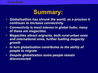 Summary:  Globalisattion has shrunk the world; as a process it continues to increase connectivity. Connectivity is most intense in global hubs; many of these are megacities. Megacities attract migrants, both rural-urban ones and international ones, further fuelling megacity growth  In turn globalization contributes to the ability of people to migrate  Despite globalization some people remain disconnected 