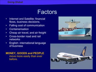 Factors  Internet and Satellite: financial flows, business decisions. Falling cost of communication Containerisation  Cheap air travel, and air freight Cross-border road and rail networks English: international language of business MONEY, GOODS and PEOPLE  move more easily than ever before. 
