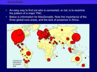 An easy way to find out who is connected, or not, is to examine the pattern of a major TNC. Below is information for MacDonalds. Note the importance of the three global core areas, and the lack of presence in Africa. 