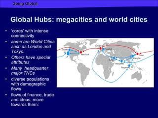 Global Hubs: megacities and world cities  ‘ cores’ with intense connectivity some are World Cities such as London and Tokyo.  Others have special attributes Many  headquarter major TNCs diverse populations with demographic flows flows of finance, trade and ideas, move towards them: 
