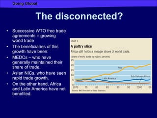 The   disconnected? Successive WTO free trade agreements = growing world trade  The beneficiaries of this growth have been: MEDCs – who have generally maintained their share of trade. Asian NICs, who have seen rapid trade growth. On the other hand, Africa and Latin America have not benefited.  