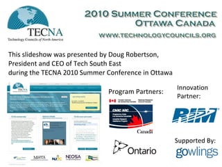 This slideshow was presented by Doug Robertson, President and CEO of Tech South East during the TECNA 2010 Summer Conference in Ottawa Program Partners: Innovation Partner: Supported By: 