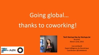 Tech Startup Day by Startups.be
Brussels
March 12nd, 2015
Lisa Lombardi
Expert @Agence du Numérique
Coordinator @CoWallonia
Going global…
thanks to coworking!
 