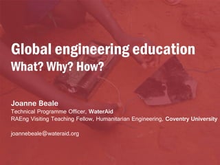 Global engineering education
What? Why? How?
Joanne Beale

Technical Programme Officer, WaterAid
RAEng Visiting Teaching Fellow, Humanitarian Engineering, Coventry University
joannebeale@wateraid.org

 