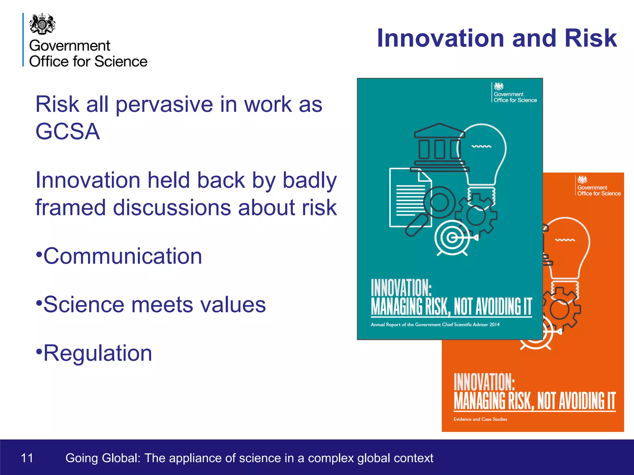11 Going Global: The appliance of science in a complex global context
Innovation and Risk
Risk all pervasive in work as
GCSA
Innovation held back by badly
framed discussions about risk
•Communication
•Science meets values
•Regulation
 