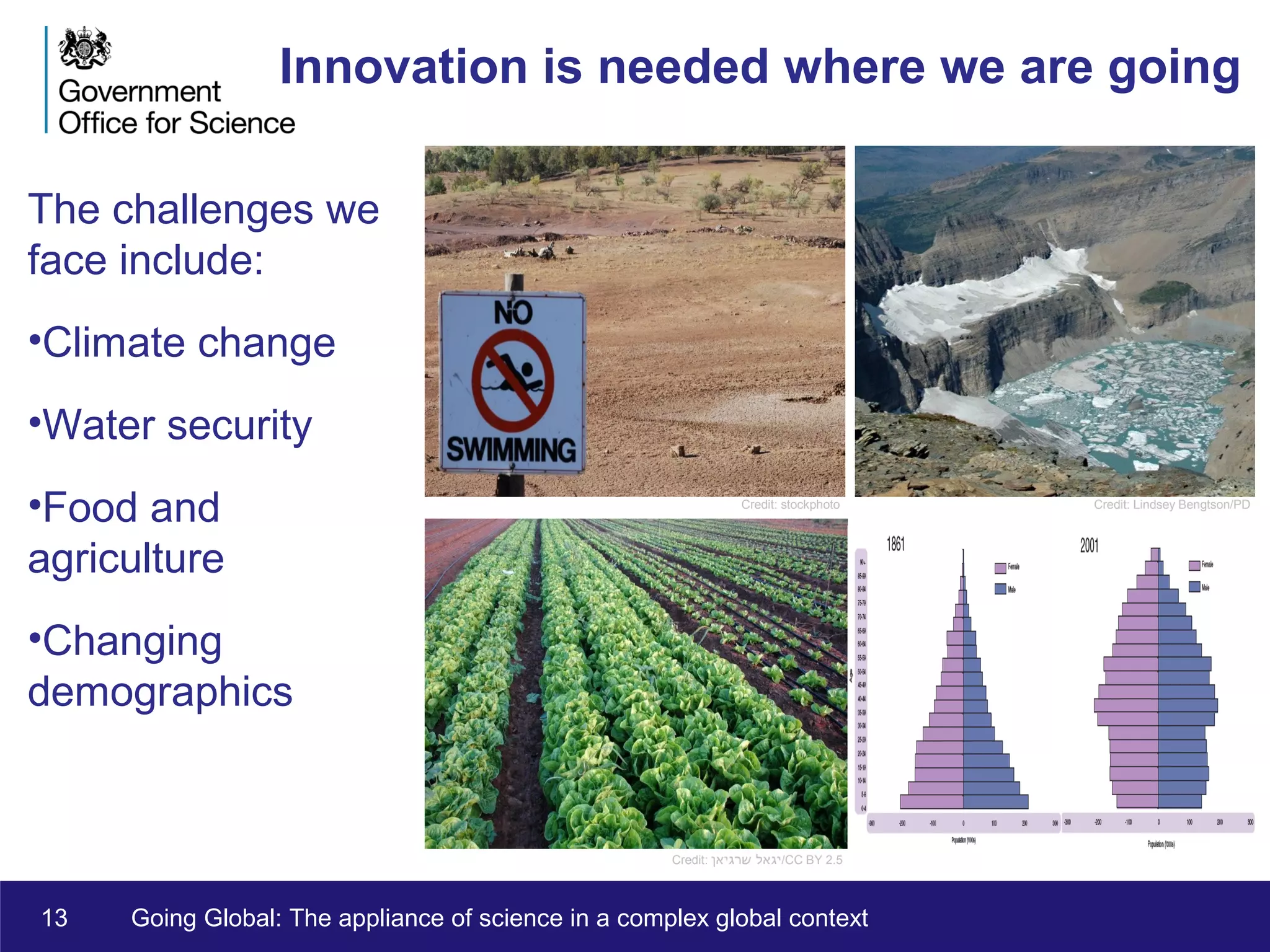 13 Going Global: The appliance of science in a complex global context
Innovation is needed where we are going
The challenges we
face include:
•Climate change
•Water security
•Food and
agriculture
•Changing
demographics
Credit: Lindsey Bengtson/PDCredit: stockphoto
Credit: ‫שרגיאן‬ ‫יגאל‬/CC BY 2.5
 