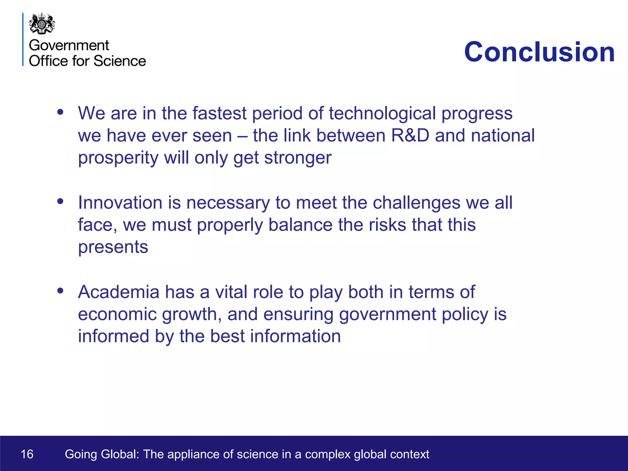 16 Going Global: The appliance of science in a complex global context
Conclusion
• We are in the fastest period of technological progress
we have ever seen – the link between R&D and national
prosperity will only get stronger
• Innovation is necessary to meet the challenges we all
face, we must properly balance the risks that this
presents
• Academia has a vital role to play both in terms of
economic growth, and ensuring government policy is
informed by the best information
 