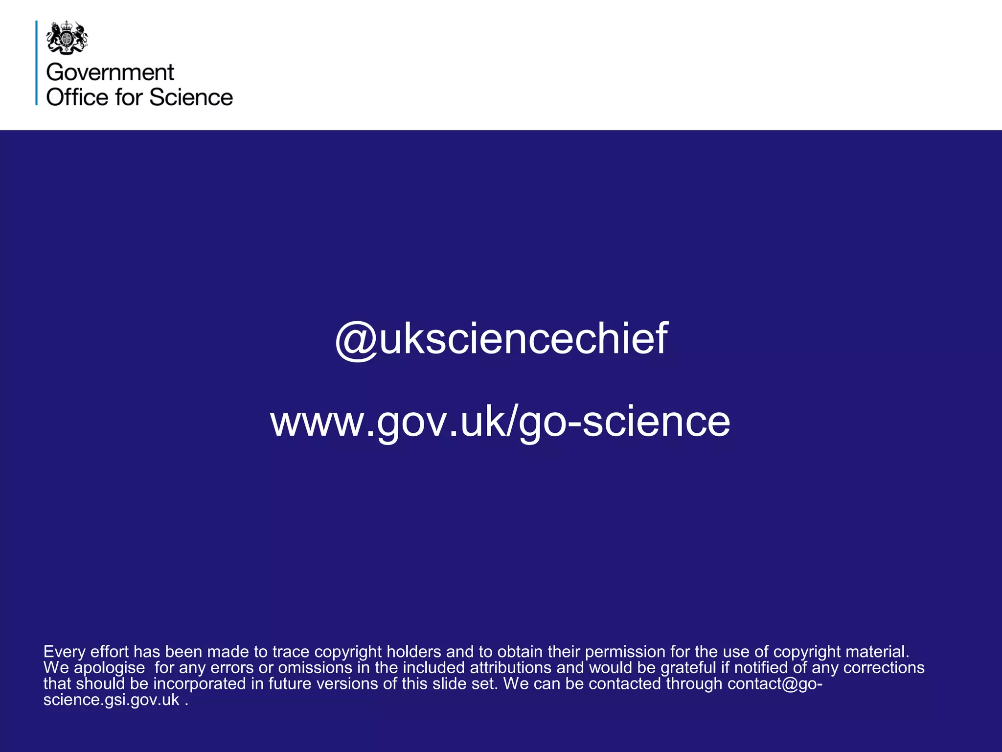 Every effort has been made to trace copyright holders and to obtain their permission for the use of copyright material.
We apologise for any errors or omissions in the included attributions and would be grateful if notified of any corrections
that should be incorporated in future versions of this slide set. We can be contacted through contact@go-
science.gsi.gov.uk .
@uksciencechief
www.gov.uk/go-science
 
