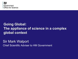 Going Global:
The appliance of science in a complex
global context
Sir Mark Walport
Chief Scientific Adviser to HM Government
 
