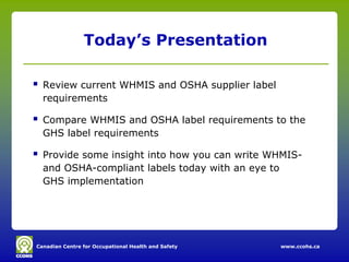 Canadian Centre for Occupational Health and Safety www.ccohs.ca
Today’s Presentation
 Review current WHMIS and OSHA supplier label
requirements
 Compare WHMIS and OSHA label requirements to the
GHS label requirements
 Provide some insight into how you can write WHMIS-
and OSHA-compliant labels today with an eye to
GHS implementation
 