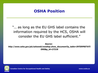 Canadian Centre for Occupational Health and Safety www.ccohs.ca
OSHA Position
“… as long as the EU GHS label contains the
information required by the HCS, OSHA will
consider the EU GHS label sufficient.”
Source:
http://www.osha.gov/pls/oshaweb/owadisp.show_document?p_table=INTERPRETATI
ONS&p_id=27218
 