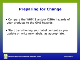 Canadian Centre for Occupational Health and Safety www.ccohs.ca
Preparing for Change
• Compare the WHMIS and/or OSHA hazards of
your products to the GHS hazards.
• Start transitioning your label content as you
update or write new labels, as appropriate.
 
