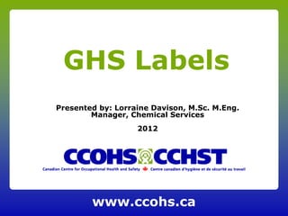 GHS Labels
Presented by: Lorraine Davison, M.Sc. M.Eng.
        Manager, Chemical Services
                   2012




        www.ccohs.ca
 
