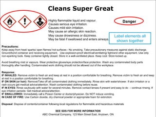 Cleans Super Great
                                        Highly flammable liquid and vapour.                             Danger
                                        Causes serious eye irritation.
                                        Causes mild skin irritation.
                                        May cause an allergic skin reaction.
                                        May cause drowsiness or dizziness.                       Label elements all
                                        May be fatal if swallowed and enters airways.
                                                                                                  shown together
Precautions:
Keep away from heat/ sparks/ open flames/ hot surfaces - No smoking. Take precautionary measures against static discharge.
Ground/bond container and receiving equipment. Use explosion-proof electrical/ventilating/ light/and other equipment. Use only
non-sparking tools. Keep container tightly closed. Store in a well-ventilated place. Keep cool. Store locked up.

Avoid breathing mist or vapours. Wear protective gloves/eye protection/face protection. Wash any contaminated body parts
thoroughly after handling. Contaminated work clothing should not be allowed out of the workplace.

Response:
IF INHALED: Remove victim to fresh air and keep at rest in a position comfortable for breathing. Remove victim to fresh air and keep
at rest in a position comfortable for breathing.
IF ON SKIN (or hair): Remove/Take off all contaminated clothing immediately. Rinse skin with water/shower. If skin irritation or a
rash occurs get medical advice/attention. Wash contaminated clothing before reuse.
IF IN EYES: Rinse cautiously with water for several minutes. Remove contact lenses if present and easy to do – continue rinsing. If
eye irritation persists: Get medical advice/attention.
IF SWALLOWED: Immediately call a Poison Center or doctor/physician. Do NOT induce vomiting.
IN CASE OF FIRE: Use Carbon dioxide, dry chemical powder or appropriate foam for extinction.

Disposal: Dispose of contents/container following local regulations for flammable and hazardous materials

                                           SEE SDS FOR MORE INFORMATION
                                   ABC Chemical Company, 123 Main Street East, Anytown, ON
 
