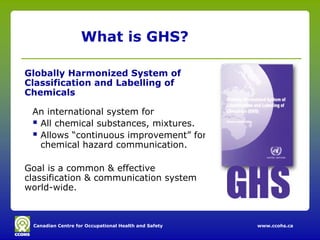 What is GHS?

Globally Harmonized System of
Classification and Labelling of
Chemicals

 An international system for
  All chemical substances, mixtures.
  Allows “continuous improvement” for
   chemical hazard communication.

Goal is a common & effective
classification & communication system
world-wide.



 Canadian Centre for Occupational Health and Safety   www.ccohs.ca
 