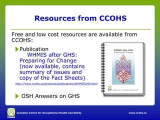Resources from CCOHS

Free and low cost resources are available from
CCOHS:
   Publication
      WHMIS after GHS:
   Preparing for Change
   (now available, contains
   summary of issues and
   copy of the Fact Sheets)
 http://www.ccohs.ca/products/publications/WHMISGHS.html



    OSH Answers on GHS

 Canadian Centre for Occupational Health and Safety        www.ccohs.ca
 
